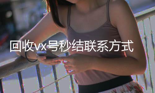 回收vx号秒结联24小时回收微信系方式（高价回收vx号秒结）