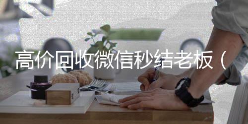 高价回收微信秒回收微信号结老板（回收微信秒结账）