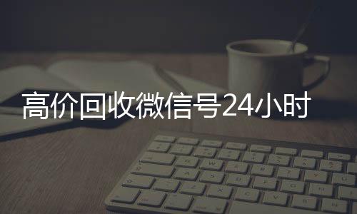 高价回收微信号2424小时收微信靠谱回收小时在线（高价回收微信账号平台）