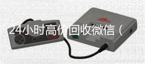 24小时高价回收微微信24小时在线回收信（24小时高价回收微信电话联系）