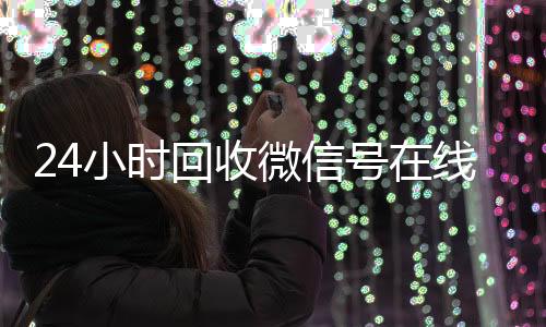 24小时回收微信号在线回收vx号秒结交易（24小时回收微信号在线交易是真的吗）